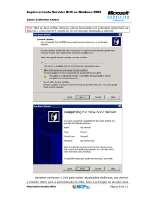 Implementando Servidor DNS no Windows 2003

Autor: Guilherme Kaneto


Nota: Não se deve utilizar domínio interno terminados em extensões disponíveis na
Internet (.com/.com.br), exceto se for um servidor destinado a internet.




       Devemos configurar o DNS para aceitar atualizações dinâmicas, que diminui
o trabalho diário para a administração do DNS. Após a promoção do servidor para
http://portal.mcpdx.eti.br                                        Página 8 de 11
 
