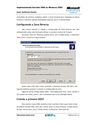 Implementando Servidor DNS no Windows 2003

Autor: Guilherme Kaneto


controlador de domínio, podemos alterar a Zona Forward para integrada ao Active
Directory e permitir apenas atualizações seguras, que é o recomendado.


Configurando a Zona Reversa
       Aqui iremos abordar a criação e configuração da Zona Reversa que será
utilizada pela nossa rede local para efetuar o processo inverso da Forward.
       Devemos clicar em “Reverse Lookup Zone” com o botão direito, e selecionar
“New Zone”, conforme a figura abaixo:




       Nossa rede é 192.168.1.0/24, portando, o Network ID será 192.168.1. Em
seguida podemos avançar e concluir a configuração da zona.
       Algumas outras configurações (SOA – Autoridade pela Zona, Zone Transfer e
etc) podem ser feitas, porém, não é necessário para uma utilização básica.


Criando o primeiro HOST
       Para concluir nosso DNS, devemos criar o primeiro host, que é será o host
do próprio servidor DNS. Para isso, iremos clicar na Zona Forward, no lado direito
da tela, iremos clicar com o “botão direito” e selecionar “New Host (A).


http://portal.mcpdx.eti.br                                            Página 9 de 11
 
