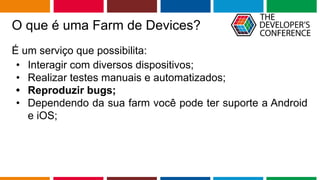 Globalcode – Open4education
O que é uma Farm de Devices?
É um serviço que possibilita:
• Interagir com diversos dispositivos;
• Realizar testes manuais e automatizados;
• Reproduzir bugs;
• Dependendo da sua farm você pode ter suporte a Android
e iOS;
 