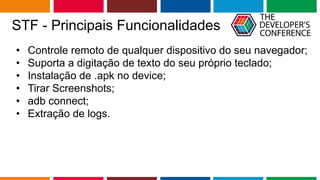 Globalcode – Open4education
STF - Principais Funcionalidades
• Controle remoto de qualquer dispositivo do seu navegador;
• Suporta a digitação de texto do seu próprio teclado;
• Instalação de .apk no device;
• Tirar Screenshots;
• adb connect;
• Extração de logs.
 