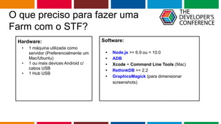 Globalcode – Open4education
O que preciso para fazer uma
Farm com o STF?
Hardware:
• 1 máquina utilizada como
servidor (Preferencialmente um
Mac/Ubuntu)
• 1 ou mais devices Android c/
cabos USB
• 1 Hub USB
Software:
• Node.js >= 6.9 ou < 10.0
• ADB
• Xcode + Command Line Tools (Mac)
• RethinkDB >= 2.2
• GraphicsMagick (para dimensionar
screenshots)
 