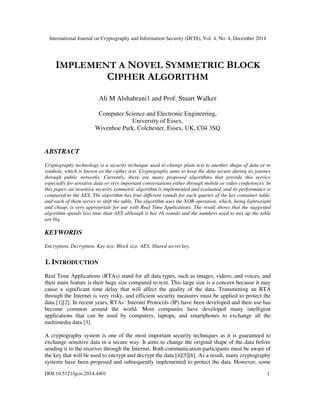 International Journal on Cryptography and Information Security (IJCIS), Vol. 4, No. 4, December 2014
DOI:10.5121/ijcis.2014.4401 1
IMPLEMENT A NOVEL SYMMETRIC BLOCK
CIPHER ALGORITHM
Ali M Alshahrani1 and Prof. Stuart Walker
Computer Science and Electronic Engineering,
University of Essex,
Wivenhoe Park, Colchester, Essex, UK, C04 3SQ
ABSTRACT
Cryptography technology is a security technique used to change plain text to another shape of data or to
symbols, which is known as the cipher text. Cryptography aims to keep the data secure during its journey
through public networks. Currently, there are many proposed algorithms that provide this service
especially for sensitive data or very important conversations either through mobile or video conferences. In
this paper, an inventive security symmetric algorithm is implemented and evaluated, and its performance is
compared to the AES. The algorithm has four different rounds for each quarter of the key container table,
and each of them serves to shift the table. The algorithm uses the XOR operation, which, being lightweight
and cheap, is very appropriate for use with Real Time Applications. The result shows that the suggested
algorithm spends less time than AES although it has 16 rounds and the numbers used to mix up the table
are big.
KEYWORDS
Encryption, Decryption, Key size, Block size. AES, Shared secret key.
1. INTRODUCTION
Real Time Applications (RTAs) stand for all data types, such as images, videos, and voices, and
their main feature is their huge size compared to text. This large size is a concern because it may
cause a significant time delay that will affect the quality of the data. Transmitting an RTA
through the Internet is very risky, and efficient security measures must be applied to protect the
data [1][2]. In recent years, RTAs’ Internet Protocols (IP) have been developed and their use has
become common around the world. Most companies have developed many intelligent
applications that can be used by computers, laptops, and smartphones to exchange all the
multimedia data [3].
A cryptography system is one of the most important security techniques as it is guaranteed to
exchange sensitive data in a secure way. It aims to change the original shape of the data before
sending it to the receiver through the Internet. Both communication participants must be aware of
the key that will be used to encrypt and decrypt the data [4][5][6]. As a result, many cryptography
systems have been proposed and subsequently implemented to protect the data. However, some
 