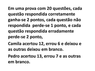 Em uma prova com 20 questões, cada questão respondida corretamente ganha-se 2 pontos, cada questão não respondida  perde-se 1 ponto, e cada questão respondida erradamente perde-se 2 ponto,Camila acertou 12, errou 6 e deixou e as outras deixou em branco.Pedro acertou 13, errou 7 e as outras em branco.