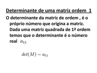 Determinante de uma matriz ordem  1O determinante da matriz de ordem , é o próprio número que origina a matriz. Dada uma matriz quadrada de 1ª ordem temos que o determinante é o número real 