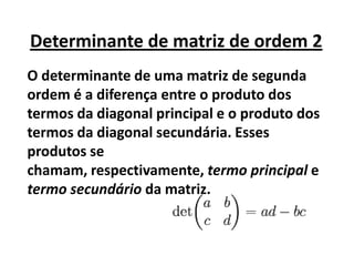 O determinante de uma matriz de segunda ordem é a diferença entre o produto dos termos da diagonal principal e o produto dos termos da diagonal secundária. Esses produtos se chamam, respectivamente, termo principal e termo secundário da matriz.Determinante de matriz de ordem 2 