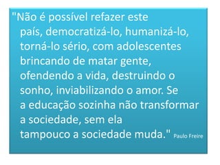 "Não é possível refazer este país, democratizá-lo, humanizá-lo,torná-lo sério, com adolescentes brincando de matar gente, ofendendo a vida, destruindo o sonho, inviabilizando o amor. Sea educação sozinha não transformar a sociedade, sem elatampouco a sociedade muda." Paulo Freire