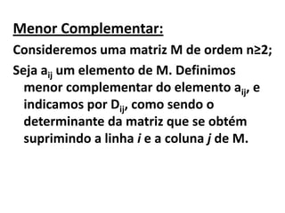 Menor Complementar:Consideremos uma matriz M de ordem n≥2;Seja aij um elemento de M. Definimos menor complementar do elemento aij, e indicamos por Dij, como sendo o determinante da matriz que se obtém suprimindo a linha i e a coluna j de M.