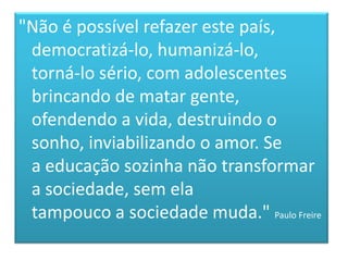 "Não é possível refazer este país, democratizá-lo, humanizá-lo,torná-lo sério, com adolescentes brincando de matar gente, ofendendo a vida, destruindo o sonho, inviabilizando o amor. Sea educação sozinha não transformar a sociedade, sem elatampouco a sociedade muda." Paulo Freire