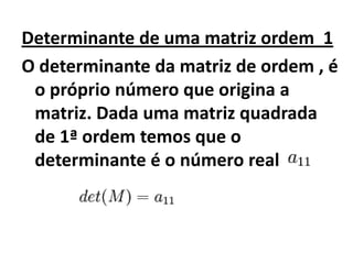 Determinante de uma matriz ordem  1O determinante da matriz de ordem , é o próprio número que origina a matriz. Dada uma matriz quadrada de 1ª ordem temos que o determinante é o número real 
