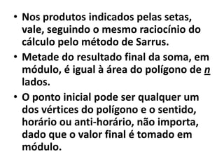 Nos produtos indicados pelas setas, vale, seguindo o mesmo raciocínio do cálculo pelo método de Sarrus.Metade do resultado final da soma, em módulo, é igual à área do polígono de n lados.O ponto inicial pode ser qualquer um dos vértices do polígono e o sentido, horário ou anti-horário, não importa, dado que o valor final é tomado em módulo.