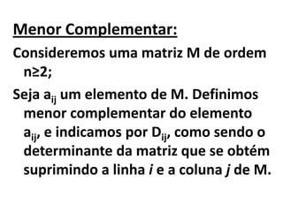Menor Complementar:Consideremos uma matriz M de ordem n≥2;Seja aij um elemento de M. Definimos menor complementar do elemento aij, e indicamos por Dij, como sendo o determinante da matriz que se obtém suprimindo a linha i e a coluna j de M.