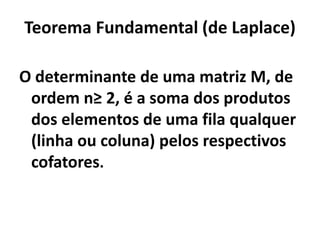 Teorema Fundamental (de Laplace)O determinante de uma matriz M, de ordem n≥ 2, é a soma dos produtos dos elementos de uma fila qualquer (linha ou coluna) pelos respectivos cofatores.