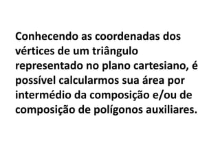 Conhecendo as coordenadas dos vértices de um triângulo representado no plano cartesiano, é possível calcularmos sua área por intermédio da composição e/ou de composição de polígonos auxiliares. 