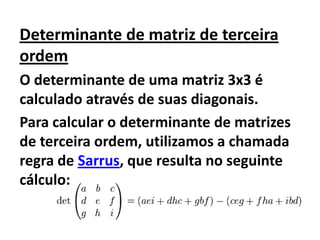 Determinante de matriz de terceira ordemO determinante de uma matriz 3x3 é calculado através de suas diagonais.Para calcular o determinante de matrizes de terceira ordem, utilizamos a chamada regra de Sarrus, que resulta no seguinte cálculo: