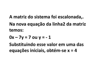 A matriz do sistema foi escalonada,.Na nova equação da linha2 da matriz temos:0x – 7y = 7 ou y = - 1 Substituindo esse valor em uma das equações iniciais, obtém-se x = 4