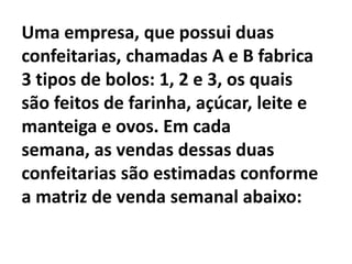 Uma empresa, que possui duas confeitarias, chamadas A e B fabrica 3 tipos de bolos: 1, 2 e 3, os quais são feitos de farinha, açúcar, leite e manteiga e ovos. Em cada semana, as vendas dessas duas confeitarias são estimadas conforme a matriz de venda semanal abaixo: