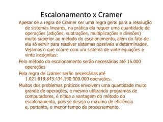 Escalonamento x CramerApesar de a regra de Cramer ser uma regra geral para a resolução de sistemas lineares, na prática ela requer uma quantidade de operações (adições, subtrações, multiplicações e divisões) muito superior ao método do escalonamento, além do fato de ela só servir para resolver sistemas possíveis e determinados. Vejamos o que ocorre com um sistema de vinte equações e vinte incógnitas:Pelo método do escalonamento serão necessárias até 16.000 operaçõesPela regra de Cramer serão necessárias até 1.021.818.843.434.190.000.000 operações.Muitos dos problemas práticos envolvem uma quantidade muito grande de operações, e mesmo utilizando programas de computadores, é nítida a vantagem do método do escalonamento, pois se deseja o máximo de eficiência e, portanto, o menor tempo de processamento.