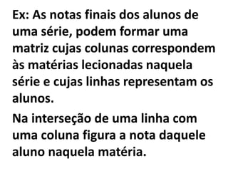 Ex: As notas finais dos alunos de uma série, podem formar uma matriz cujas colunas correspondem às matérias lecionadas naquela série e cujas linhas representam os alunos. Na interseção de uma linha com uma coluna figura a nota daquele aluno naquela matéria.