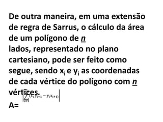 De outra maneira, em uma extensão de regra de Sarrus, o cálculo da área de um polígono de n lados, representado no plano cartesiano, pode ser feito como segue, sendo xi e yi as coordenadas de cada vértice do polígono com n vértices.A=