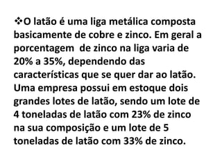 O latão é uma liga metálica composta basicamente de cobre e zinco. Em geral a porcentagem  de zinco na liga varia de 20% a 35%, dependendo das características que se quer dar ao latão. Uma empresa possui em estoque dois grandes lotes de latão, sendo um lote de 4 toneladas de latão com 23% de zinco na sua composição e um lote de 5 toneladas de latão com 33% de zinco. Essa empresa foi consultada sobre a probabilidade de fazer uma entrega de certa quantidade de latão, de modo que no total a porcentagem de zinco fosse de 25%a) Para cada tonelada com 25% de zinco, quantos quilos de cada tipo de latão que a empresa tinha em estoque seria necessários?