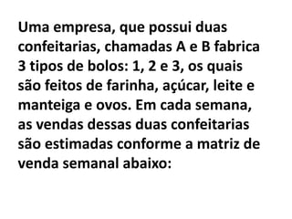 Uma empresa, que possui duas confeitarias, chamadas A e B fabrica 3 tipos de bolos: 1, 2 e 3, os quais são feitos de farinha, açúcar, leite e manteiga e ovos. Em cada semana, as vendas dessas duas confeitarias são estimadas conforme a matriz de venda semanal abaixo: