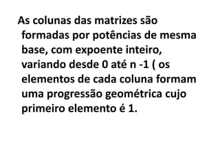 As colunas das matrizes são formadas por potências de mesma base, com expoente inteiro, variando desde 0 até n -1 ( os elementos de cada coluna formam uma progressão geométrica cujo primeiro elemento é 1.