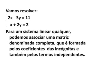 Vamos resolver:  2x - 3y = 11    x + 2y = 2Para um sistema linear qualquer, podemos associar uma matriz denominada completa, que é formada pelos coeficientes  das incógnitas e também pelos termos independentes.