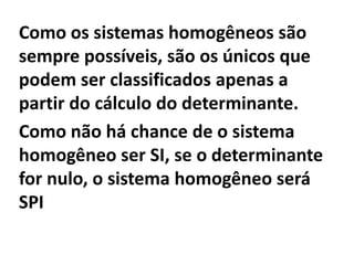 Como os sistemas homogêneos são sempre possíveis, são os únicos que podem ser classificados apenas a partir do cálculo do determinante.Como não há chance de o sistema homogêneo ser SI, se o determinante  for nulo, o sistema homogêneo será SPI