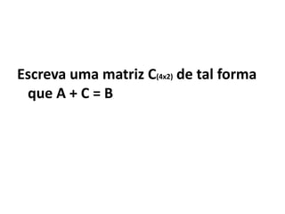 Escreva uma matriz C(4x2) de tal forma
 que A + C = B
 