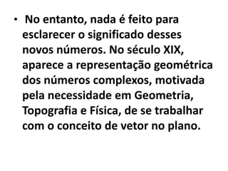 • No entanto, nada é feito para
 esclarecer o significado desses
 novos números. No século XIX,
 aparece a representação geométrica
 dos números complexos, motivada
 pela necessidade em Geometria,
 Topografia e Física, de se trabalhar
 com o conceito de vetor no plano.
 