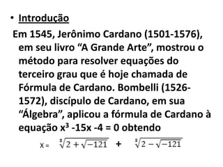 • Introdução
 Em 1545, Jerônimo Cardano (1501-1576),
  em seu livro “A Grande Arte”, mostrou o
  método para resolver equações do
  terceiro grau que é hoje chamada de
  Fórmula de Cardano. Bombelli (1526-
  1572), discípulo de Cardano, em sua
  “Álgebra”, aplicou a fórmula de Cardano à
  equação x3 -15x -4 = 0 obtendo
       X=               +
 