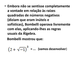 • Embora não se sentisse completamente
  a vontade em relação às raízes
  quadradas de números negativos
  (diziam que eram inúteis e
  sofísticas), Bombelli operava livremente
  com elas, aplicando-lhes as regras
  usuais da Álgebra.
  Bombelli mostrou que:

                = ... (vamos desenvolver)
 