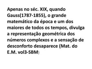 Apenas no séc. XIX, quando
Gauss(1787-1855), o grande
matemático da época e um dos
maiores de todos os tempos, divulga
a representação geométrica dos
números complexos e a sensação de
desconforto desaparece (Mat. do
E.M. vol3-SBM)
 