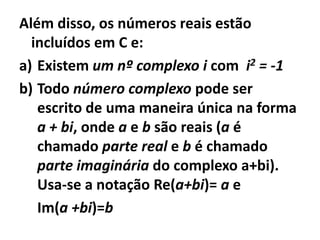 Além disso, os números reais estão
  incluídos em C e:
a) Existem um nº complexo i com i2 = -1
b) Todo número complexo pode ser
   escrito de uma maneira única na forma
   a + bi, onde a e b são reais (a é
   chamado parte real e b é chamado
   parte imaginária do complexo a+bi).
   Usa-se a notação Re(a+bi)= a e
   Im(a +bi)=b
 
