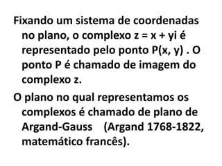Fixando um sistema de coordenadas
  no plano, o complexo z = x + yi é
  representado pelo ponto P(x, y) . O
  ponto P é chamado de imagem do
  complexo z.
O plano no qual representamos os
  complexos é chamado de plano de
  Argand-Gauss (Argand 1768-1822,
  matemático francês).
 