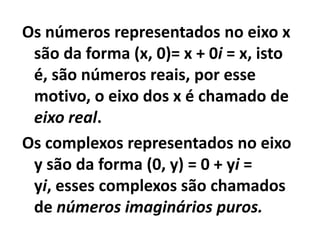 Os números representados no eixo x
 são da forma (x, 0)= x + 0i = x, isto
 é, são números reais, por esse
 motivo, o eixo dos x é chamado de
 eixo real.
Os complexos representados no eixo
 y são da forma (0, y) = 0 + yi =
 yi, esses complexos são chamados
 de números imaginários puros.
 