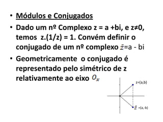 • Módulos e Conjugados
• Dado um nº Complexo z = a +bi, e z≠0,
  temos z.(1/z) = 1. Convém definir o
  conjugado de um nº complexo =a - bi
• Geometricamente o conjugado é
  representado pelo simétrico de z
  relativamente ao eixo               z=(a,b)




                                          =(a,-b)
 