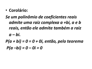 • Corolário:
Se um polinômio de coeficientes reais
  admite uma raiz complexa a +bi, a e b
  reais, então ele admite também a raiz
  a – bi.
P(a + bi) = 0 = 0 + 0i, então, pelo teorema
 P(a –bi) = 0 – 0i = 0
 