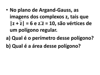 • No plano de Argand-Gauss, as
  imagens dos complexos z, tais que
  |z + z| = 6 e z.z = 10, são vértices de
  um polígono regular.
a) Qual é o perímetro desse polígono?
b) Qual é a área desse polígono?
 