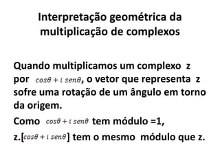Interpretação geométrica da
      multiplicação de complexos

Quando multiplicamos um complexo z
por            , o vetor que representa z
sofre uma rotação de um ângulo em torno
da origem.
Como              tem módulo =1,
z.[        ] tem o mesmo módulo que z.
 
