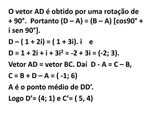 O vetor AD é obtido por uma rotação de
+ 90°. Portanto (D – A) = (B – A) [cos90° +
i sen 90°].
D – ( 1 + 2i) = ( 1 + 3i). i e
D = 1 + 2i + i + 3i2 = -2 + 3i = (-2; 3).
Vetor AD = vetor BC. Daí D - A = C – B,
C = B + D – A = ( -1; 6)
A é o ponto médio de DD’.
Logo D’= (4; 1) e C’= ( 5, 4)
 