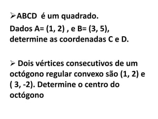 ABCD é um quadrado.
Dados A= (1, 2) , e B= (3, 5),
determine as coordenadas C e D.

 Dois vértices consecutivos de um
octógono regular convexo são (1, 2) e
( 3, -2). Determine o centro do
octógono
 