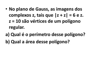 • No plano de Gauss, as imagens dos
  complexos z, tais que |z + z| = 6 e z.
  z = 10 são vértices de um polígono
  regular.
a) Qual é o perímetro desse polígono?
b) Qual a área desse polígono?
 
