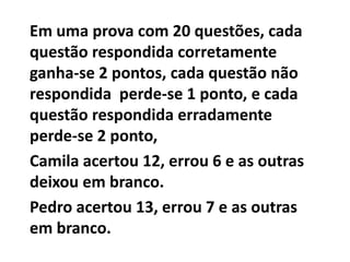 Em uma prova com 20 questões, cada
questão respondida corretamente
ganha-se 2 pontos, cada questão não
respondida perde-se 1 ponto, e cada
questão respondida erradamente
perde-se 2 ponto,
Camila acertou 12, errou 6 e as outras
deixou em branco.
Pedro acertou 13, errou 7 e as outras
em branco.
 