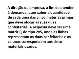 A direção da empresa, a fim de atender
à demanda, quer saber a quantidade
de cada uma das cinco matérias primas
que deve alocar às suas duas
confeitarias. A resposta deve ser uma
matriz P, do tipo 2x5, onde as linhas
representam as duas confeitarias e as
colunas correspondem aos cinco
materiais usados.
 