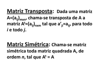 Matriz Transposta: Dada uma matriz
A=(aij)mxn, chama-se transposta de A a
matriz At=(aij)nxm tal que a’ji=aij, para todo
i e todo j.

Matriz Simétrica: Chama-se matriz
simétrica toda matriz quadrada A, de
ordem n, tal que At = A
 