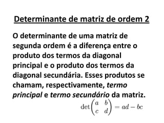 Determinante de matriz de ordem 2
O determinante de uma matriz de
segunda ordem é a diferença entre o
produto dos termos da diagonal
principal e o produto dos termos da
diagonal secundária. Esses produtos se
chamam, respectivamente, termo
principal e termo secundário da matriz.
 