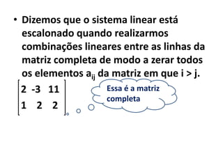 • Dizemos que o sistema linear está
  escalonado quando realizarmos
  combinações lineares entre as linhas da
  matriz completa de modo a zerar todos
  os elementos aij da matriz em que i > j.
  2 -3 11            Essa é a matriz
                     completa
  1 2 2
 