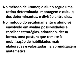 No método de Cramer, o aluno segue uma
 rotina determinada- montagem e cálculo
 dos determinantes, e divisão entre eles.
No método do escalonamento o aluno vê
 envolvido em avaliar possibilidades e
 escolher estratégias, adotando, dessa
 forma, uma postura que remete à
 mobilização de habilidades mais
 elaboradas e valorizadas na aprendizagem
 matemática.
 