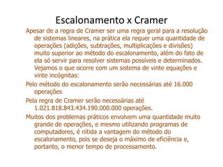 Escalonamento x Cramer
Apesar de a regra de Cramer ser uma regra geral para a resolução
   de sistemas lineares, na prática ela requer uma quantidade de
   operações (adições, subtrações, multiplicações e divisões)
   muito superior ao método do escalonamento, além do fato de
   ela só servir para resolver sistemas possíveis e determinados.
   Vejamos o que ocorre com um sistema de vinte equações e
   vinte incógnitas:
Pelo método do escalonamento serão necessárias até 16.000
   operações
Pela regra de Cramer serão necessárias até
   1.021.818.843.434.190.000.000 operações.
Muitos dos problemas práticos envolvem uma quantidade muito
   grande de operações, e mesmo utilizando programas de
   computadores, é nítida a vantagem do método do
   escalonamento, pois se deseja o máximo de eficiência e,
   portanto, o menor tempo de processamento.
 